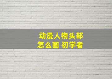 动漫人物头部怎么画 初学者